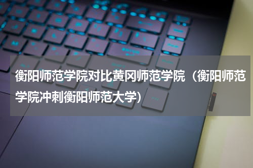 衡阳师范学院对比黄冈师范学院（衡阳师范学院冲刺衡阳师范大学）