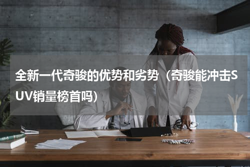 全新一代奇骏的优势和劣势（奇骏能冲击SUV销量榜首吗）