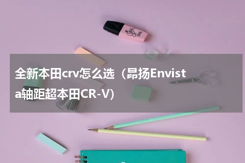 全新本田crv怎么选（昂扬Envista轴距超本田CR-V）