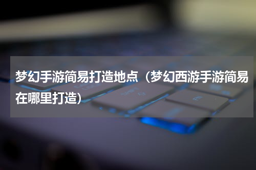 梦幻手游简易打造地点（梦幻西游手游简易在哪里打造）