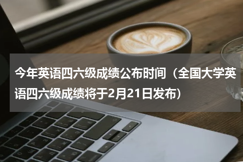 今年英语四六级成绩公布时间（全国大学英语四六级成绩将于2月21日发布）
