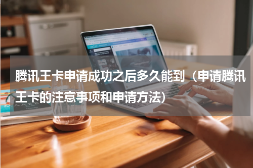 腾讯王卡申请成功之后多久能到（申请腾讯王卡的注意事项和申请方法）