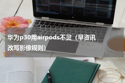 华为p30用airpods不灵（早资讯改写影像规则）
