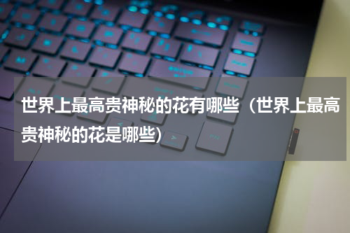 世界上最高贵神秘的花有哪些（世界上最高贵神秘的花是哪些）