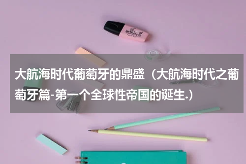 大航海时代葡萄牙的鼎盛（大航海时代之葡萄牙篇-第一个全球性帝国的诞生.）