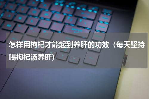怎样用枸杞才能起到养肝的功效（每天坚持喝枸杞汤养肝）