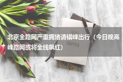 北京全路网严重拥堵请错峰出行（今日晚高峰路网或将全线飙红）