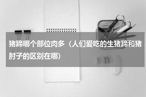 猪蹄哪个部位肉多（人们爱吃的生猪蹄和猪肘子的区别在哪）