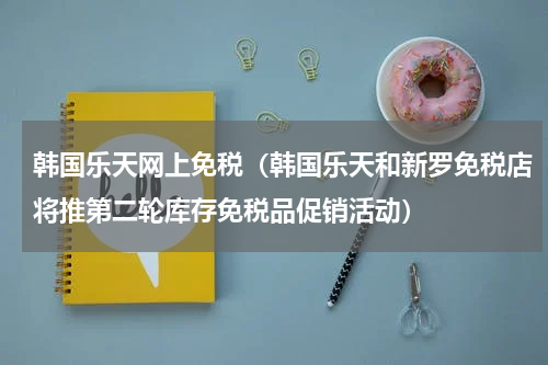 韩国乐天网上免税（韩国乐天和新罗免税店将推第二轮库存免税品促销活动）