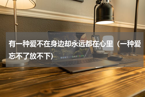 有一种爱不在身边却永远都在心里（一种爱忘不了放不下）