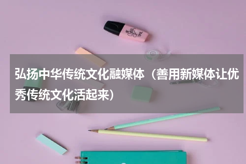 弘扬中华传统文化融媒体（善用新媒体让优秀传统文化活起来）