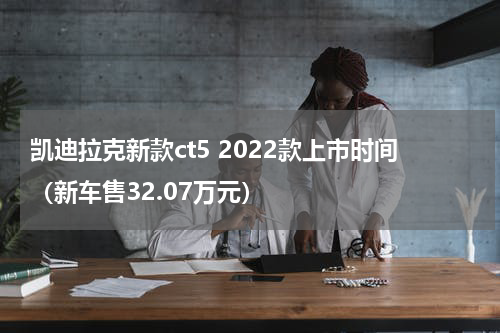 凯迪拉克新款ct5 2022款上市时间（新车售32.07万元）