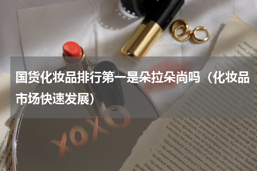 国货化妆品排行第一是朵拉朵尚吗（化妆品市场快速发展）