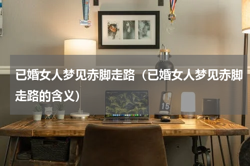 已婚女人梦见赤脚走路（已婚女人梦见赤脚走路的含义）