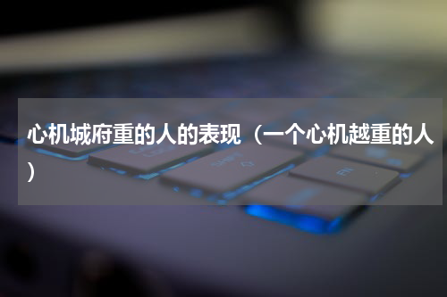 心机城府重的人的表现（一个心机越重的人）