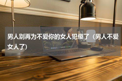 男人别再为不爱你的女人犯傻了（男人不爱女人了）