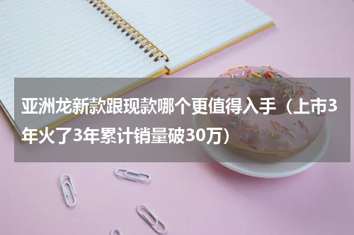 亚洲龙新款跟现款哪个更值得入手（上市3年火了3年累计销量破30万）