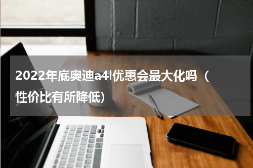 2022年底奥迪a4l优惠会最大化吗（性价比有所降低）