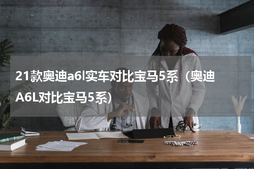21款奥迪a6l实车对比宝马5系（奥迪A6L对比宝马5系）