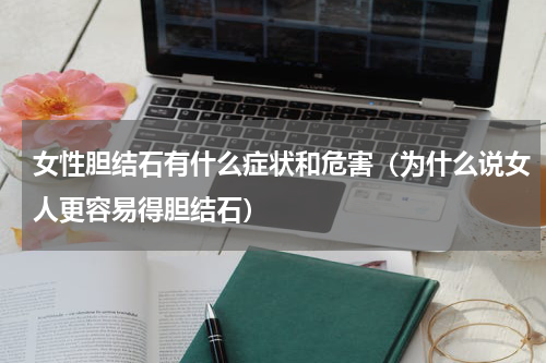 女性胆结石有什么症状和危害（为什么说女人更容易得胆结石）