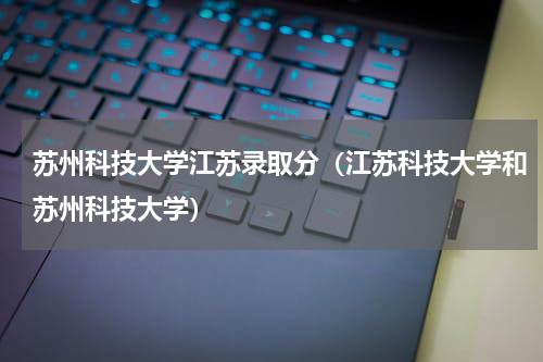 苏州科技大学江苏录取分（江苏科技大学和苏州科技大学）