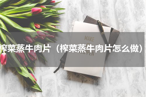 榨菜蒸牛肉片（榨菜蒸牛肉片怎么做）