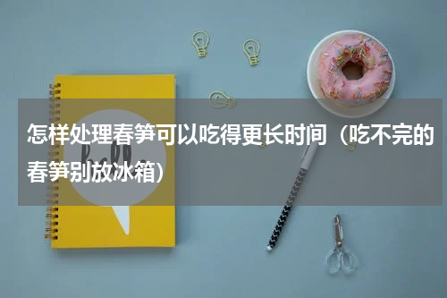 怎样处理春笋可以吃得更长时间（吃不完的春笋别放冰箱）