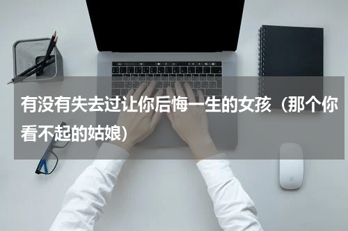 有没有失去过让你后悔一生的女孩（那个你看不起的姑娘）