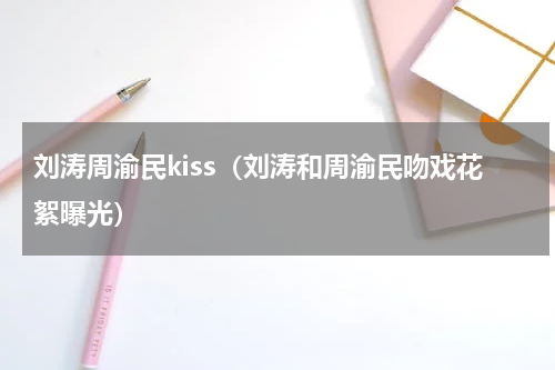 刘涛周渝民kiss（刘涛和周渝民吻戏花絮曝光）