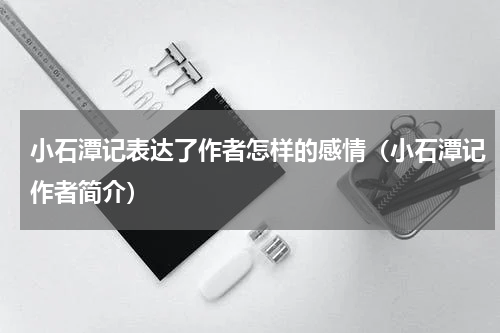 小石潭记表达了作者怎样的感情（小石潭记作者简介）