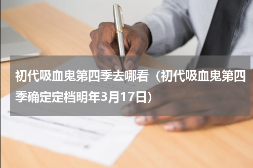 初代吸血鬼第四季去哪看（初代吸血鬼第四季确定定档明年3月17日）