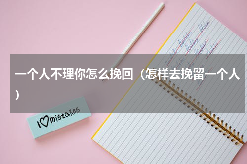 一个人不理你怎么挽回（怎样去挽留一个人）