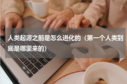 人类起源之前是怎么进化的（第一个人类到底是哪里来的）