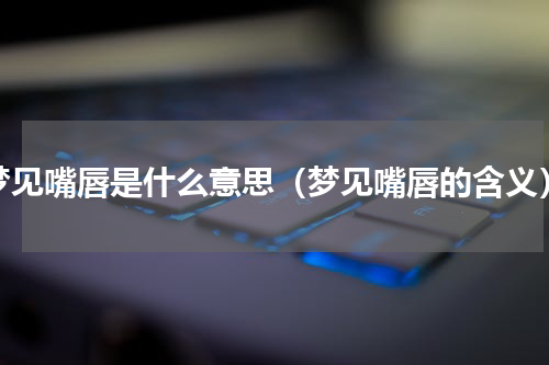 梦见嘴唇是什么意思（梦见嘴唇的含义）
