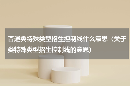 普通类特殊类型招生控制线什么意思（关于类特殊类型招生控制线的意思）
