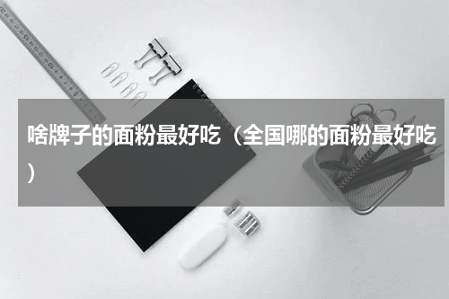 啥牌子的面粉最好吃（全国哪的面粉最好吃）