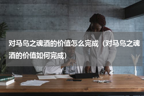 对马岛之魂酒的价值怎么完成（对马岛之魂酒的价值如何完成）