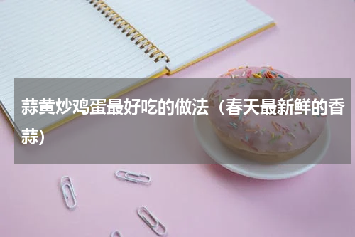 蒜黄炒鸡蛋最好吃的做法（春天最新鲜的香蒜）