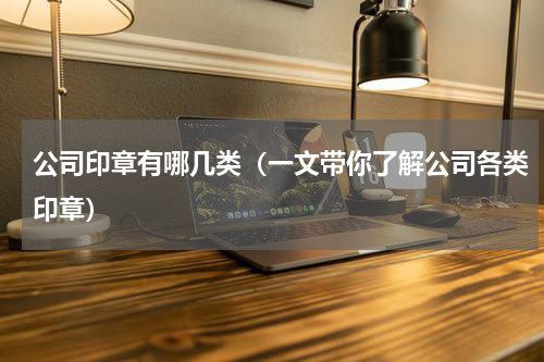 公司印章有哪几类（一文带你了解公司各类印章）