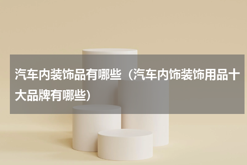 汽车内装饰品有哪些（汽车内饰装饰用品十大品牌有哪些）