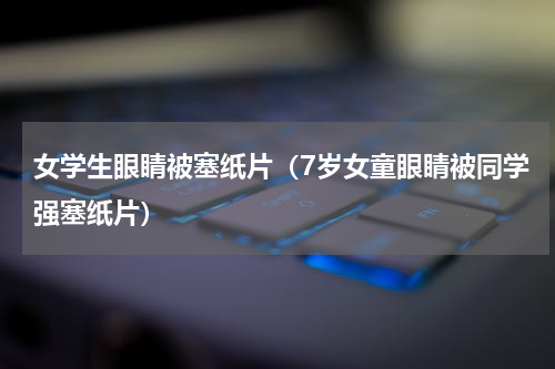 女学生眼睛被塞纸片（7岁女童眼睛被同学强塞纸片）