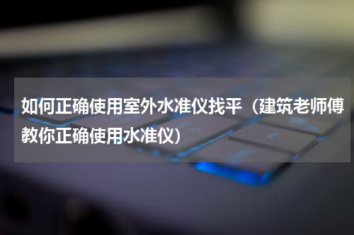 如何正确使用室外水准仪找平（建筑老师傅教你正确使用水准仪）