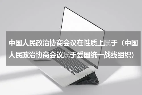 中国人民政治协商会议在性质上属于（中国人民政治协商会议属于爱国统一战线组织）