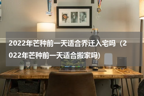 2022年芒种前一天适合乔迁入宅吗（2022年芒种前一天适合搬家吗）