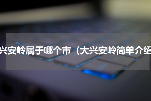 大兴安岭属于哪个市（大兴安岭简单介绍）
