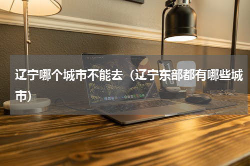 辽宁哪个城市不能去（辽宁东部都有哪些城市）