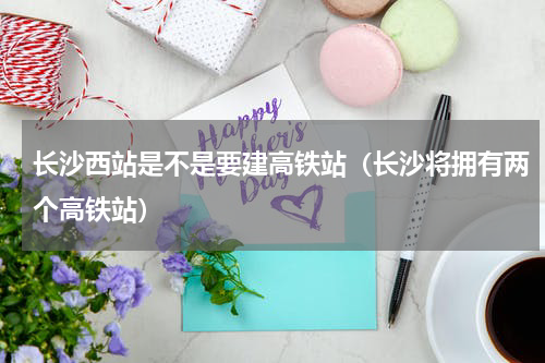 长沙西站是不是要建高铁站（长沙将拥有两个高铁站）