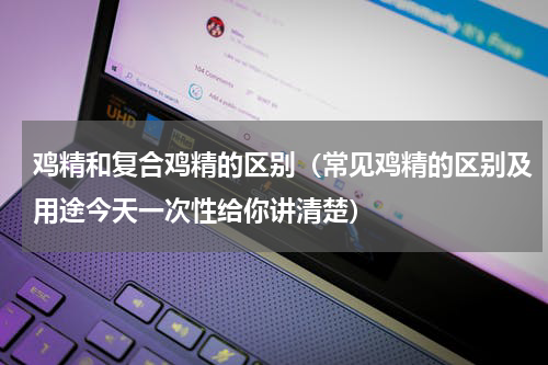 鸡精和复合鸡精的区别（常见鸡精的区别及用途今天一次性给你讲清楚）