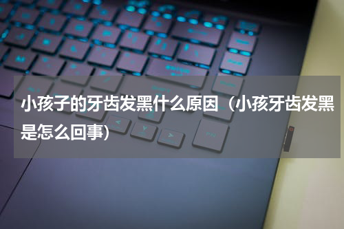 小孩子的牙齿发黑什么原因（小孩牙齿发黑是怎么回事）