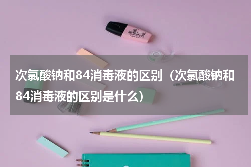 次氯酸钠和84消毒液的区别（次氯酸钠和84消毒液的区别是什么）